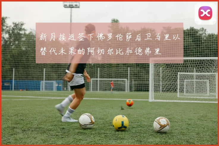 新月接近签下佛罗伦萨后卫马里以替代未果的阿切尔比和德弗里