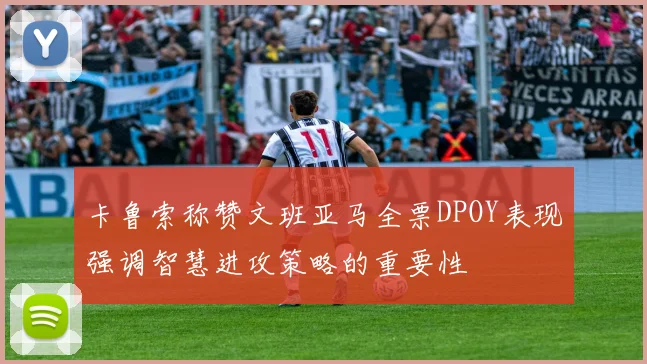 卡鲁索称赞文班亚马全票DPOY表现强调智慧进攻策略的重要性