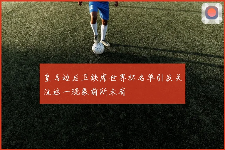 皇马边后卫缺席世界杯名单引发关注这一现象前所未有