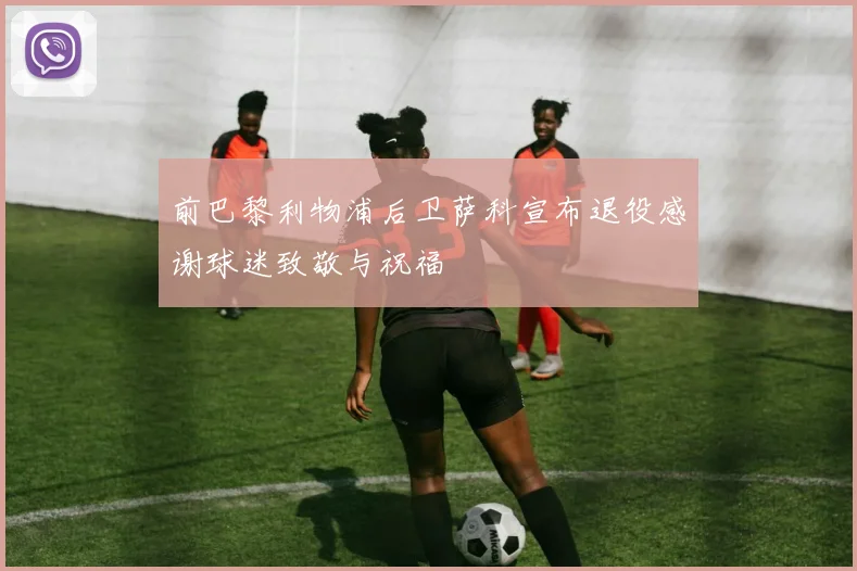前巴黎利物浦后卫萨科宣布退役感谢球迷致敬与祝福