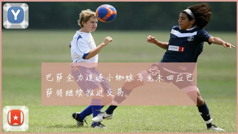 巴萨全力追逐小蜘蛛马竞未回应巴萨将继续推进交易