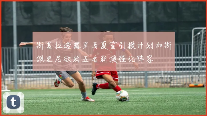 斯基拉透露罗马夏窗引援计划加斯佩里尼欲购五名新援强化阵容