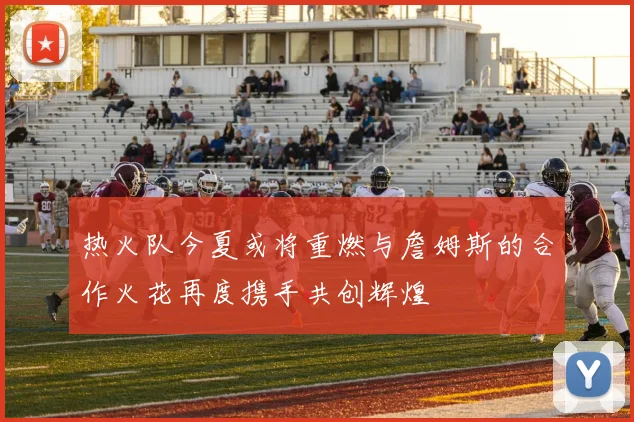 热火队今夏或将重燃与詹姆斯的合作火花再度携手共创辉煌