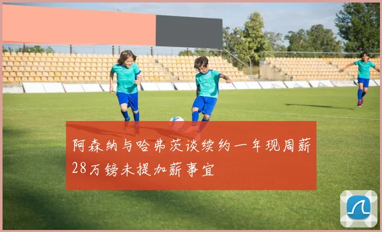 阿森纳与哈弗茨谈续约一年现周薪28万镑未提加薪事宜