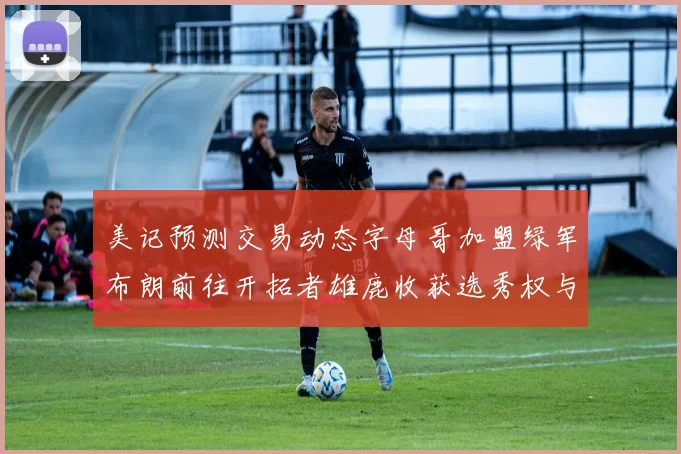 美记预测交易动态字母哥加盟绿军布朗前往开拓者雄鹿收获选秀权与年轻球员