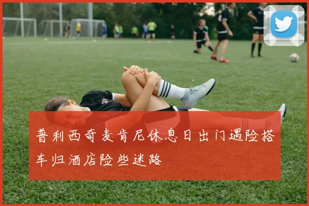 普利西奇麦肯尼休息日出门遇险搭车归酒店险些迷路