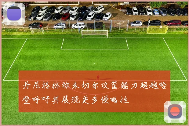 丹尼格林称米切尔攻筐能力超越哈登呼吁其展现更多侵略性