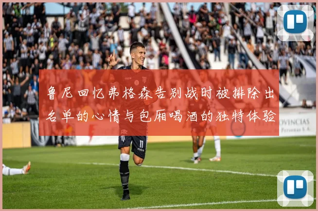 鲁尼回忆弗格森告别战时被排除出名单的心情与包厢喝酒的独特体验