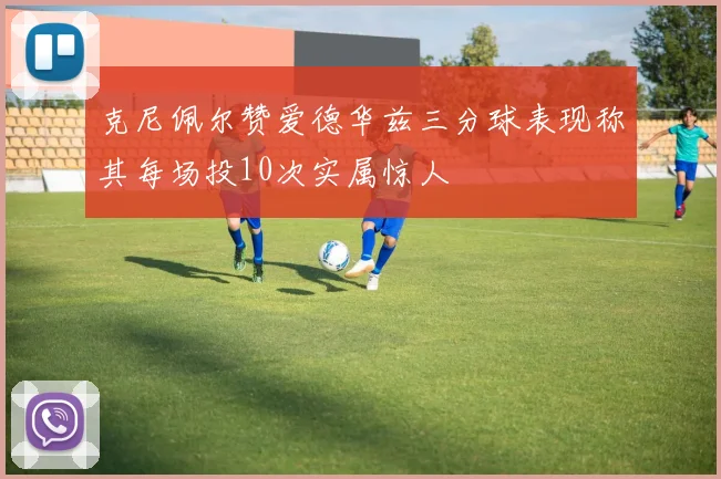 克尼佩尔赞爱德华兹三分球表现称其每场投10次实属惊人